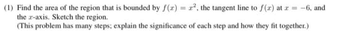 (1) Find the area of the region that is bounded by f(x)= x², the tangent line to f(x) at x =
-6, and
the x-axis. Sketch the region.
(This problem has many steps; explain the significance of each step and how they fit together.)