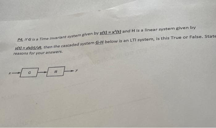 P4. If G is a Time invariant system given by y(t) = x²(t) and H is a linear system given by
y(t) = dx(t)/dt, then the cascaded system G-H below is an LTI system, is this True or False. State
reasons for your answers.
H
L