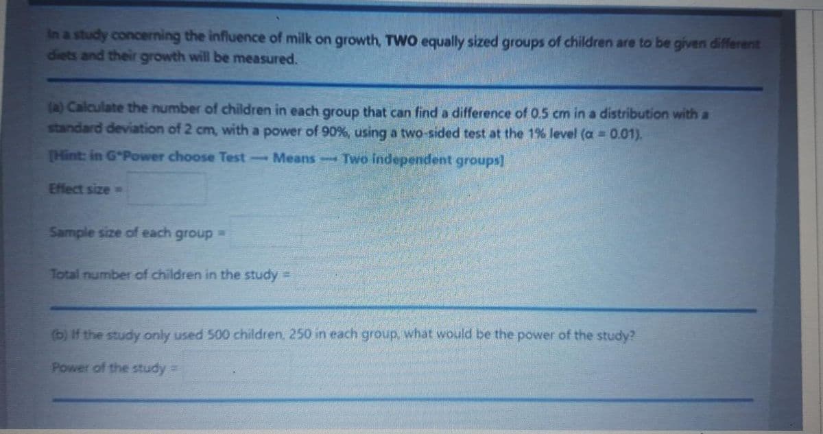 in a study concerning the influence of milk on growth, TWO equally sized groups of children are to be given different
diets and their growth will be measured.
(a) Calculate the number of children in each group that can find a difference of 0.5 cm in a distribution with a
standard deviation of 2 cm, with a power of 90%, using a two-sided test at the 1% level (a = 0.01).
[Hint: in G*Power choose Test
Means-Two independent groups]
Effect size=
Sample size of each group =
Total number of children in the study
(b) If the study only used 500 children, 250 in each group, what would be the power of the study?
Power of the study =