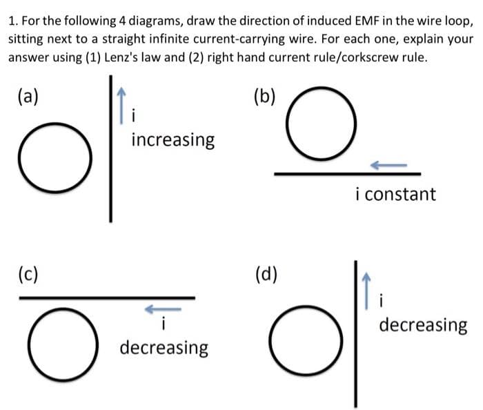 1. For the following 4 diagrams, draw the direction of induced EMF in the wire loop,
sitting next to a straight infinite current-carrying wire. For each one, explain your
answer using (1) Lenz's law and (2) right hand current rule/corkscrew rule.
(a)
öl
(c)
O
increasing
i
decreasing
(b)
(d)
O
O
i constant
decreasing