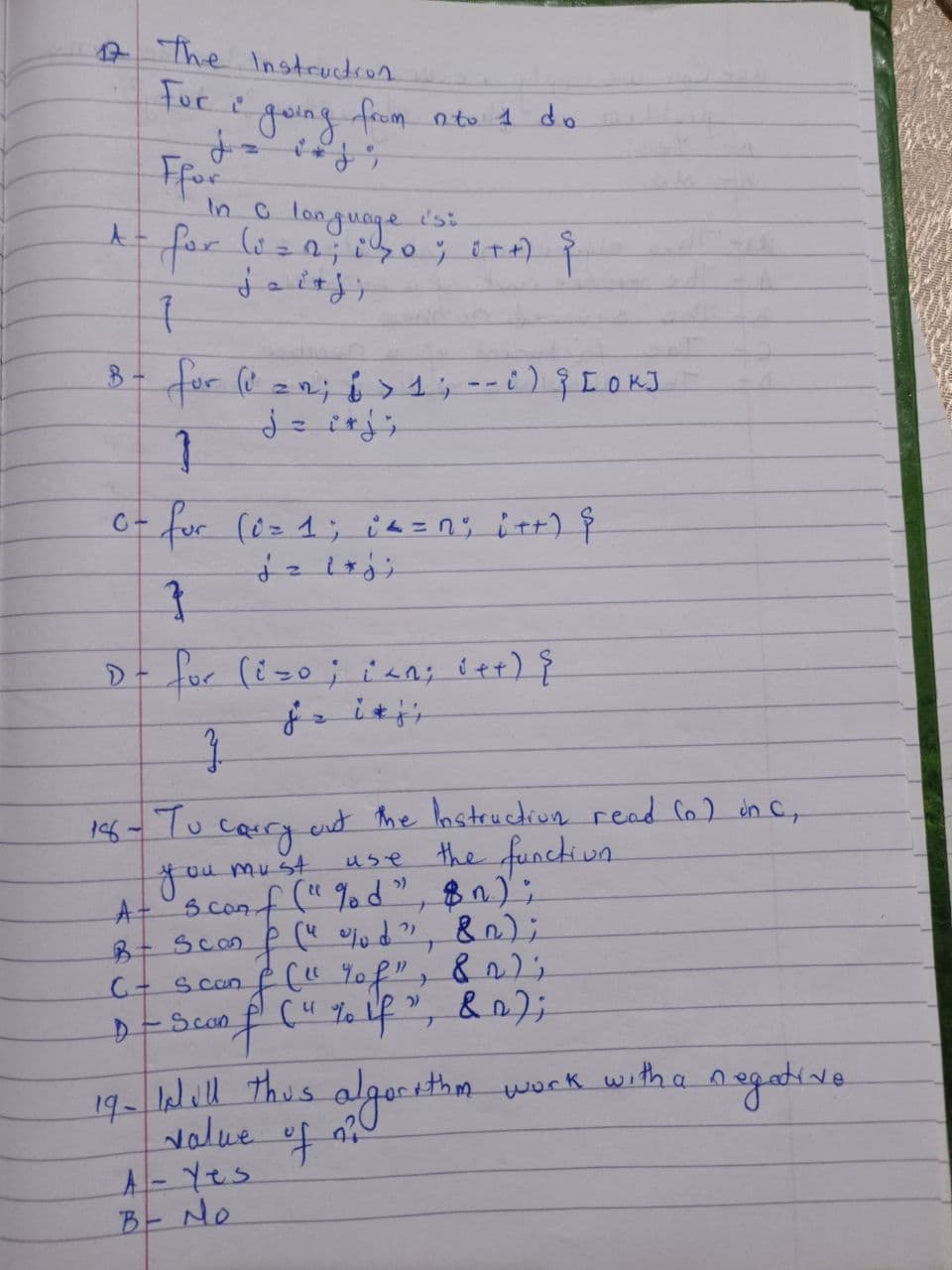 17 The Instruction.
For i
going
A =
Ffor
In a language
for (i = 0; i 30; i++) {
7
8- for (i = 1; 6 > 1 ; - - ;) ; [OK]
2
}
2
from nto 1 do
0- for (0= 1; i <= n; i++) {
C-
156-то
2
}
D- for (iso; i<n; i++) {
+
}
carry.
must
out the Instruction read (o) in C,
the function
use
you
A- Scarf("%d", $n);
&n);
C + Scan
B - Scan & (" %d",
f
inf("%f";
(4 % if
82);
& 0);
D-Sconf
•+thm work with a negative
19- Idill this algorithm
value of o
A - Yes
B - No