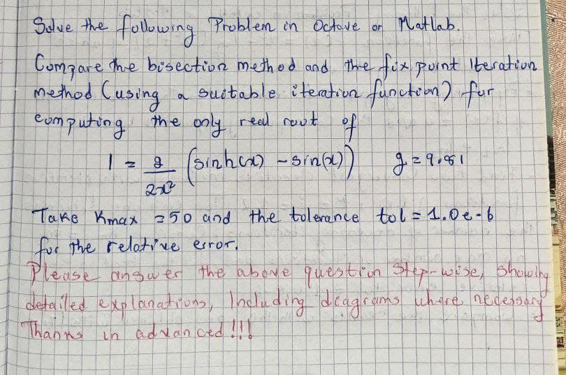 Solve the following Problem in Octave or Matlab.
Compare the bisection method and the fix point Iteration.
method (using a suitable iteration function) for
computing.
real rout
of
the only
Loa sinh co-sinh))
g
2x3
N
g=9.851
S
Take Kmax 50 and the tolerance tol = 1.0 e-6
for the relative error,
Please answer the above question step-wise, showing
detailed explanations, Including diagrams where necessan
Thanks in advanced !!!
Nikosaie Phy
185 19
57
TI