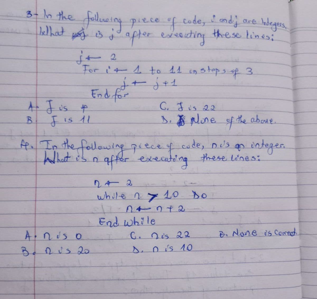 are
3 - In the following
Integers,
piece of code, I and j
We that is ; after executing these lines:
j+ 2
For i+ 1 to 11 in steps of 3
A- Jus &
B
F is 11
j + j + s
End for
A nis o
Bonus 20
C. Jis 22
1. pone of the above.
A. In the following prece of code, bus on integer.
after executing these lines:
while n 10 Do
104172
End while
C. Dis 22
D. Dis 10
B. None is corred.