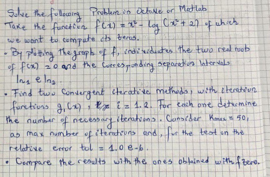 Solve the following Problem in Octave or Matlab
Take the function fox) = x² = log (x² + 27 of which
we want to compute its beras.
O
By plotting the graph of f, individuates the two real roots
of f(x)
20 and the corresponding separation Intervals
Inseln₂
1
Find two Convergent iterative methods, with iteration
functions 9₁ (x)/x i = 1.2. For each one determine
The number of necessary iterations. Consider Kmax = 50,
iterations and for the test on the
as max number
2
= 1.0 e-b
U
of
relative
error tol
Compare the results with the ones obtained with fzero.
0
+