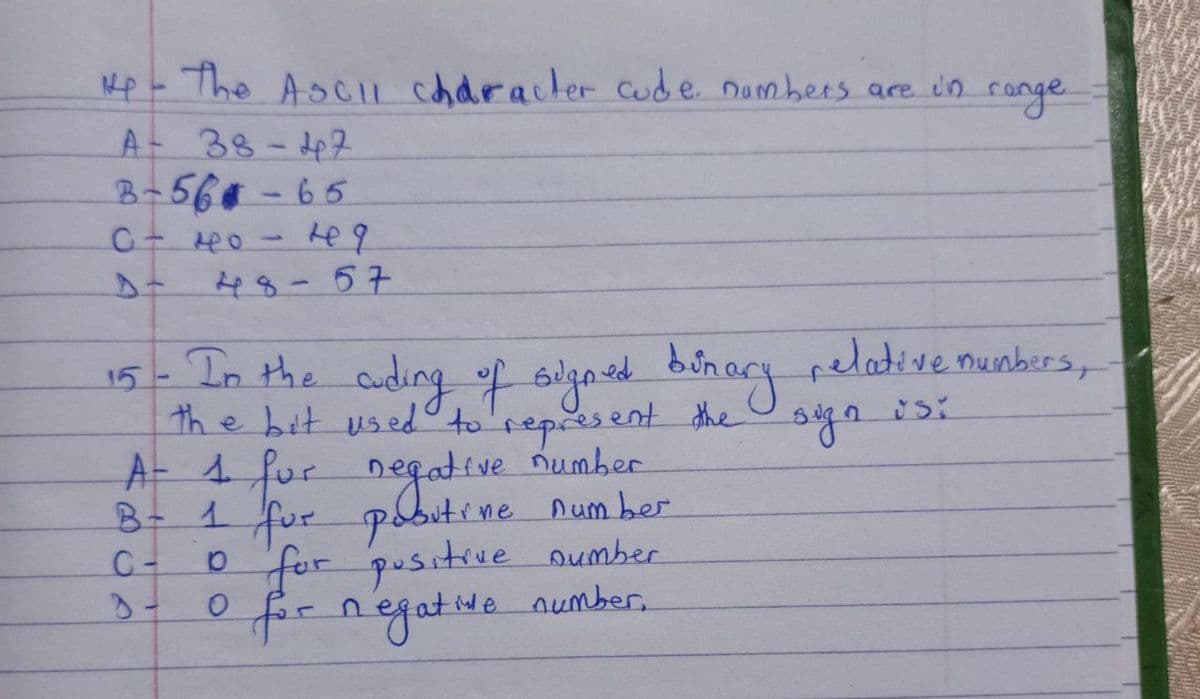 up - The ASCII character code numbers are in range
A 38-42
B-56-65
о - но - на
48-67
15 - In the cuding of signed binary relative numbers,
the bit used to represent the sign usi
Eve number
B-
A- 1 for negative
1 for pobutine number
10 for positive number
0 for negative number,
C-