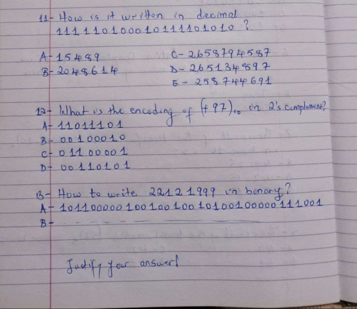 11- How is it written in decimal
1 1 1 1 1 0 1 0 0 0 1 0 1 1 1 1 0 10 10 ?
A-15489
B - 20 4 8 6 14
C-2658 7 9 4 5 8 7
D- 2651 3 4 897
6-2587 44 691
12- What us the encoding of (+97), on 2's complement?
A+ 110111 01
B - 00 1000 10
с- 0 11 00 00 1.
D+ 0 0 1 1 0 1 0 1
B- How to write 22121999 un binary?
At 101100000 100 100 100 10100100000 111001
B+
our answerf