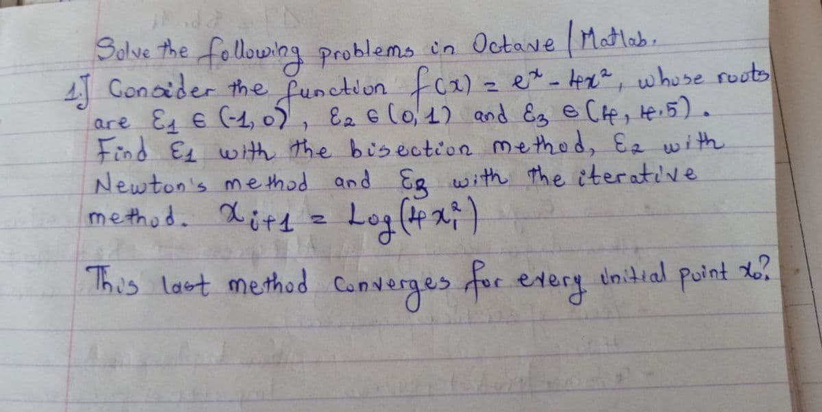 Solve the following problems in Octave / Matlab.
4.] Consider the function f(x) = ex - 4x², whose roots
are E₁ € (-1,0), 82 € (0,1) and E3 € (H, 4.5).
Find E₁ with the bisection method, Ea with
Newton's method and Eg with the iterative
method. Xit1 = Log (4x²)
This last method converges for every
Unitial
Point xo?