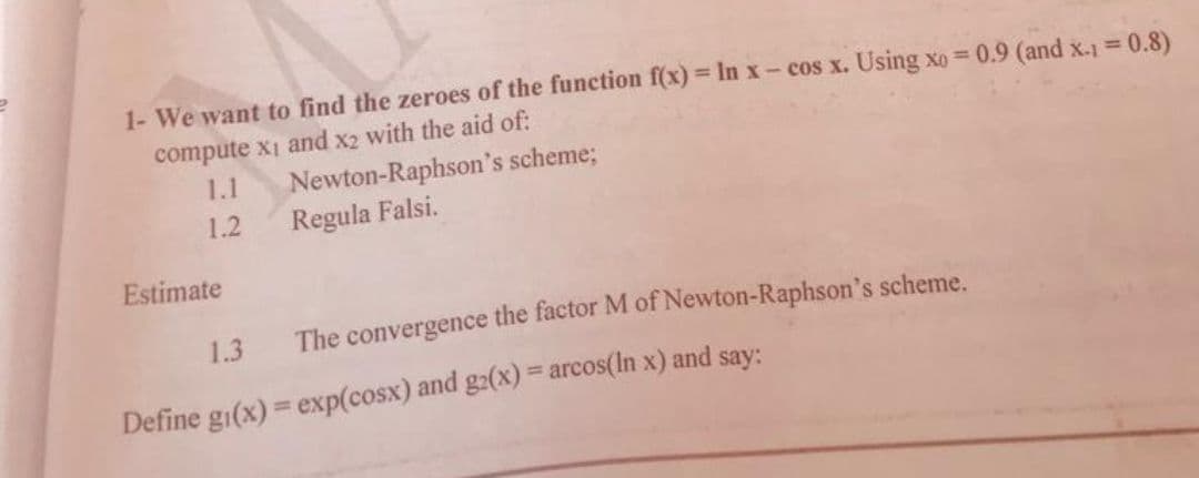 1- We want to find the zeroes of the function f(x) = In x- cos x. Using xo= 0.9 (and x-1 = 0.8)
compute x1 and x2 with the aid of:
1.1
1.2
Estimate
Newton-Raphson's scheme;
Regula Falsi.
The convergence the factor M of Newton-Raphson's scheme.
1.3
Define gi(x) = exp(cosx) and g2(x) = arcos(In x) and say: