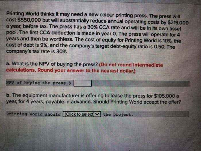 Printing World thinks it may need a new colour printing press. The press will
cost $550,000 but will substantially reduce annual operating costs by $219,000
a year, before tax. The press has a 30% CCA rate and will be in its own asset
pool. The first CCA deduction is made in year 0. The press will operate for 4
years and then be worthless. The cost of equity for Printing World is 10%, the
cost of debt is 9%, and the company's target debt-equity ratio is 0.50. The
company's tax rate is 30%.
a. What is the NPV of buying the press? (Do not round intermediate
calculations. Round your answer to the nearest dollar.)
NPV of buying the press $
b. The equipment manufacturer is offering to lease the press for $105,000 a
year, for 4 years, payable in advance. Should Printing World accept the offer?
Printing World should (Click to select) V the project..
