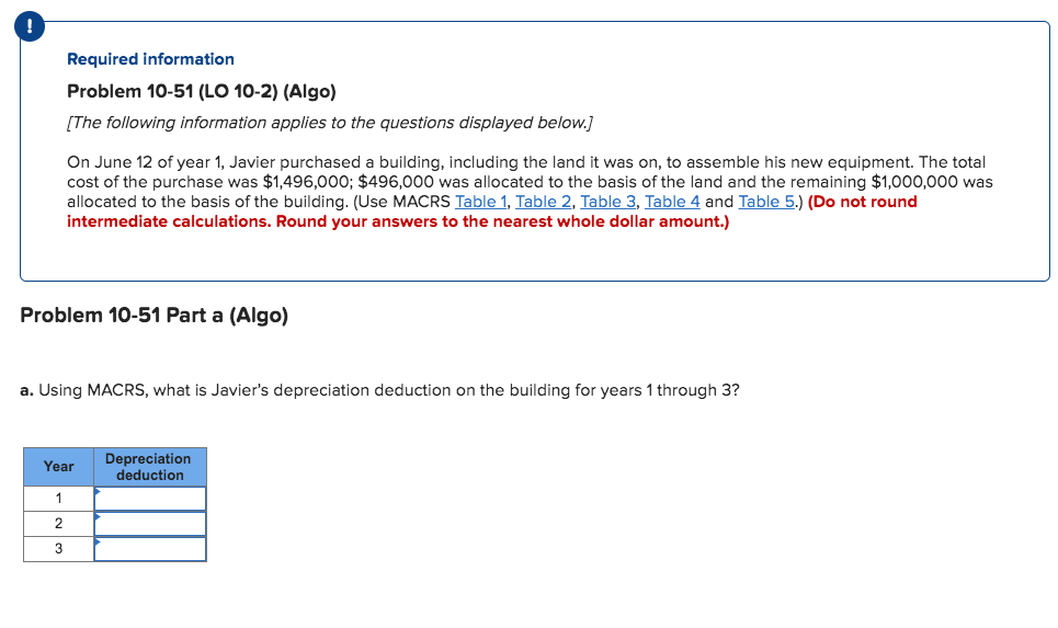 Required information
Problem 10-51 (LO 10-2) (Algo)
[The following information applies to the questions displayed below.]
On June 12 of year 1, Javier purchased a building, including the land it was on, to assemble his new equipment. The total
cost of the purchase was $1,496,000; $496,000 was allocated to the basis of the land and the remaining $1,000,000 was
allocated to the basis of the building. (Use MACRS Table 1, Table 2, Table 3, Table 4 and Table 5.) (Do not round
intermediate calculations. Round your answers to the nearest whole dollar amount.)
Problem 10-51 Part a (Algo)
a. Using MACRS, what is Javier's depreciation deduction on the building for years 1 through 3?
Depreciation
deduction
Year
1
2
3
