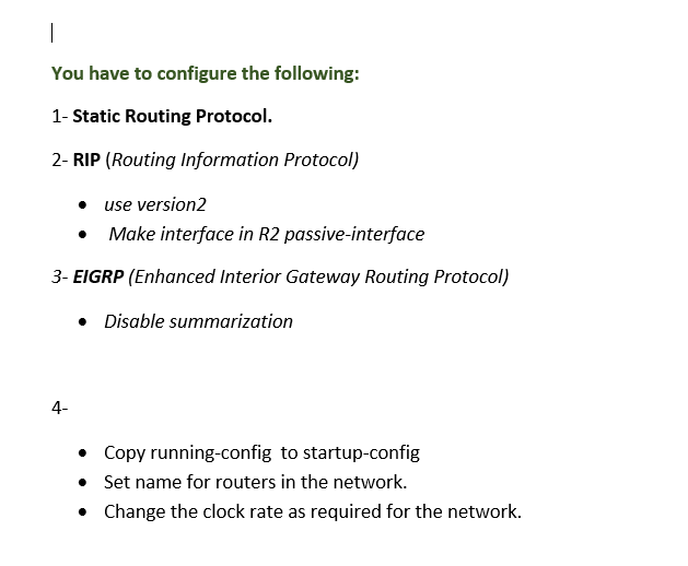 |
You have to configure the following:
1- Static Routing Protocol.
2- RIP (Routing Information Protocol)
• use version2
Make interface in R2 passive-interface
3- EIGRP (Enhanced Interior Gateway Routing Protocol)
• Disable summarization
4-
• Copy running-config to startup-config
• Set name for routers in the network.
• Change the clock rate as required for the network.
