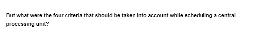 But what were the four criteria that should be taken into account while scheduling a central
processing unit?