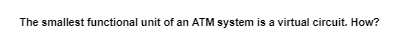 The smallest functional unit of an ATM system is a virtual circuit. How?