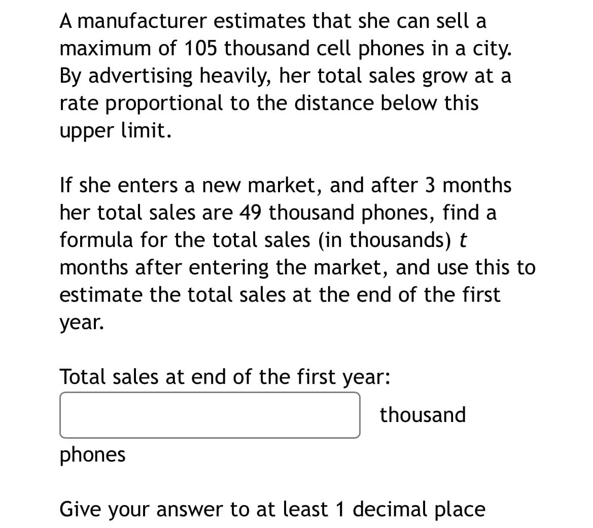 A manufacturer estimates that she can sell a
maximum of 105 thousand cell phones in a city.
By advertising heavily, her total sales grow at a
rate proportional to the distance below this
upper limit.
If she enters a new market, and after 3 months
her total sales are 49 thousand phones, find a
formula for the total sales (in thousands) t
months after entering the market, and use this to
estimate the total sales at the end of the first
year.
Total sales at end of the first year:
thousand
phones
Give your answer to at least 1 decimal place

