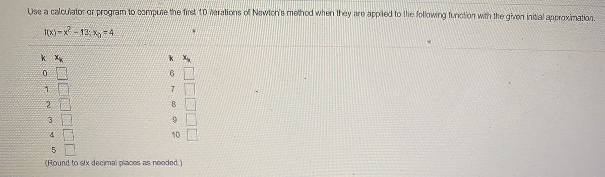 Use a calculator or program to compute the first 10 iterations of Newton's method when they are applied to the following function with the given initial approximation.
f(x)=x -13; Xy 74
k Xk
k Xk
8
3
9.
10
5.
(Round to six decimal places as needed.)
]!
7.
