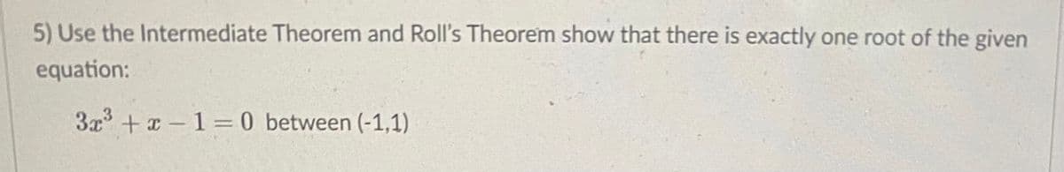 ### Exercise: Application of the Intermediate Value Theorem and Rolle's Theorem

**Problem Statement:** 

Use the Intermediate Value Theorem and Rolle's Theorem to show that there is exactly one root of the given equation between \((-1,1)\):

\[3x^3 + x - 1 = 0\]

**Explanation:**

- **Intermediate Value Theorem:** This theorem states that if \( f \) is a continuous function on the interval \([a,b]\) and \( N \) is any number between \( f(a) \) and \( f(b) \), then there exists a \( c \) in the interval \((a,b)\) such that \( f(c) = N \).
  
- **Rolle’s Theorem:** This theorem guarantees that if \( f \) is a continuous function on the closed interval \([a,b]\), differentiable on the open interval \((a,b)\), and \( f(a) = f(b) \), then there exists at least one \( c \) in the interval \((a,b)\) such that \( f'(c) = 0 \).

---

**Solution Outline:**

1. **Verify Continuity and Evaluations:**
   - The given function \( f(x) = 3x^3 + x - 1 \) is continuous and differentiable everywhere because it is a polynomial.
   - Evaluate \( f \) at \( x = -1 \) and \( x = 1 \).

     \[
     f(-1) = 3(-1)^3 + (-1) - 1 = -3 - 1 - 1 = -5
     \]
     
     \[
     f(1) = 3(1)^3 + 1 - 1 = 3 + 1 - 1 = 3
     \]

2. **Apply the Intermediate Value Theorem:**
   - Since \( f(-1) = -5 \) and \( f(1) = 3 \), and zero (0) lies between -5 and 3, by the Intermediate Value Theorem, there exists at least one \( c \) in \((-1,1)\) such that \( f(c) = 0 \).

3. **Apply Rolle’s Theorem:**
   - To ensure uniqueness, we check the derivative \( f'(x) \):
     \[
     f