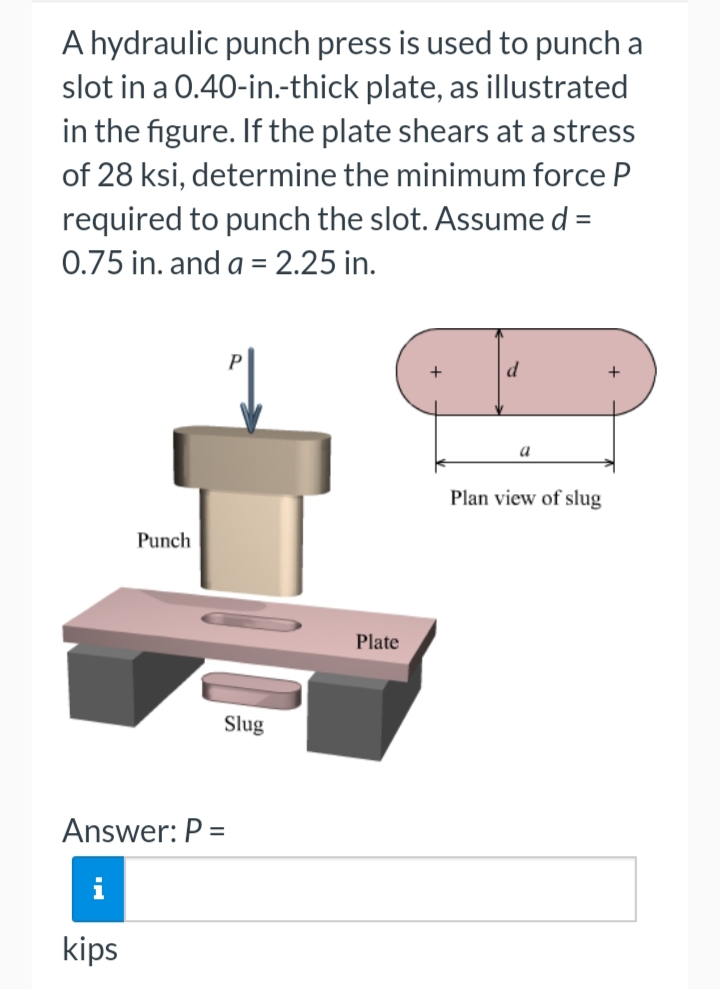 A hydraulic punch press is used to punch a
slot in a 0.40-in.-thick plate, as illustrated
in the figure. If the plate shears at a stress
of 28 ksi, determine the minimum force P
required to punch the slot. Assume d =
0.75 in. and a = 2.25 in.
a
Plan view of slug
Punch
Plate
Slug
Answer: P =
kips
