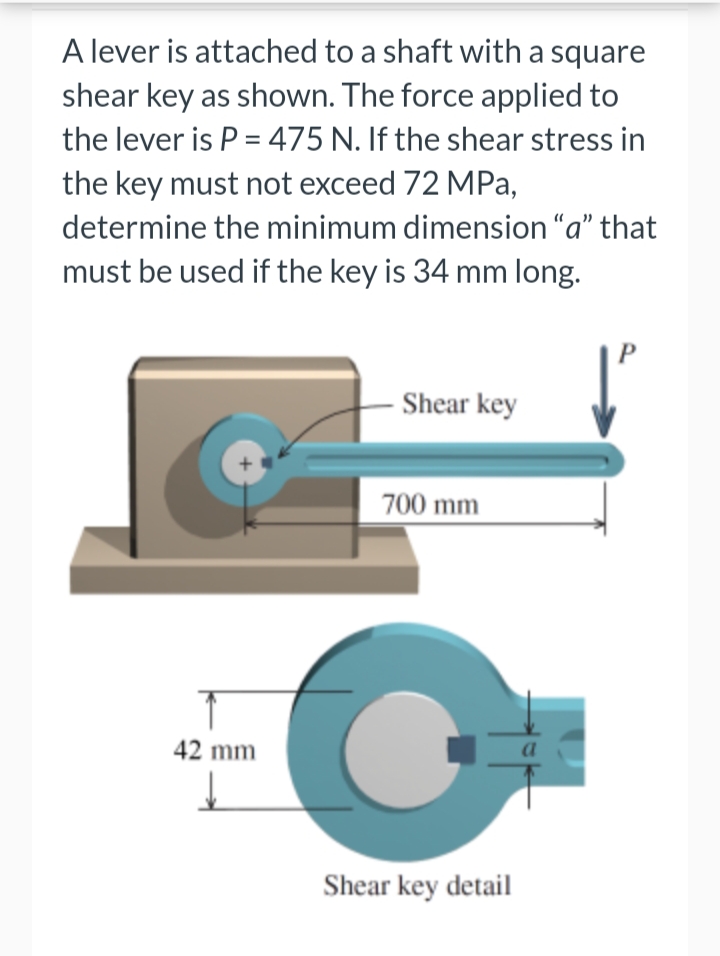 A lever is attached to a shaft with a square
shear key as shown. The force applied to
the lever is P = 475 N. If the shear stress in
the key must not exceed 72 MPa,
determine the minimum dimension “a" that
must be used if the key is 34 mm long.
Shear key
700 mm
42 mm
Shear key detail
