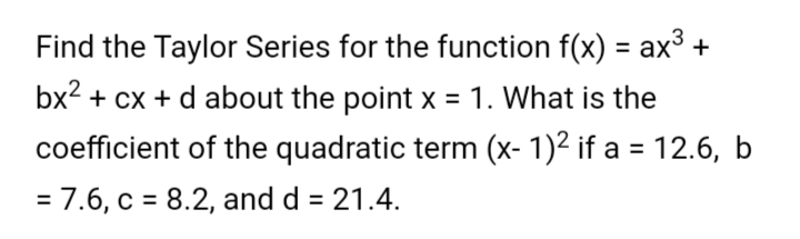 Find the Taylor Series for the function f(x) = ax3 +
%3D
bx2 + cx + d about the point x = 1. What is the
coefficient of the quadratic term (x- 1)² if a = 12.6, b
= 7.6, c = 8.2, and d = 21.4.
