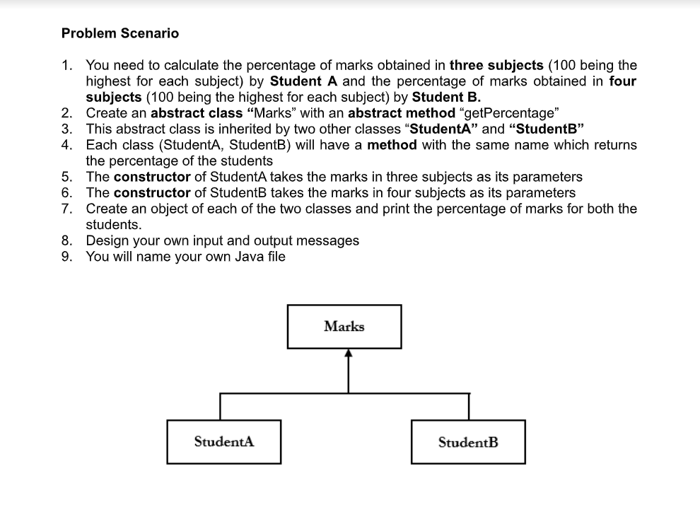 Problem Scenario
1. You need to calculate the percentage of marks obtained in three subjects (100 being the
highest for each subject) by Student A and the percentage of marks obtained in four
subjects (100 being the highest for each subject) by Student B.
2.
Create an abstract class "Marks" with an abstract method "getPercentage"
3. This abstract class is inherited by two other classes "StudentA" and "StudentB"
4. Each class (StudentA, StudentB) will have a method with the same name which returns
the percentage of the students
5. The constructor of StudentA takes the marks in three subjects as its parameters
6.
The constructor of StudentB takes the marks in four subjects as its parameters
7. Create an object of each of the two classes and print the percentage of marks for both the
students.
8.
Design your own input and output messages
9. You will name your own Java file
StudentA
Marks
StudentB