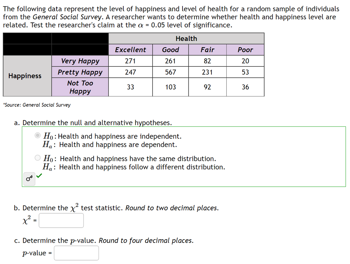 The following data represent the level of happiness and level of health for a random sample of individuals
from the General Social Survey. A researcher wants to determine whether health and happiness level are
related. Test the researcher's claim at the a = 0.05 level of significance.
Health
Happiness
Very Happy
Pretty Happy
Not Too
Happy
*Source: General Social Survey
Excellent
271
247
33
Good
261
567
103
a. Determine the null and alternative hypotheses.
Ho: Health and happiness are independent.
Ha Health and happiness are dependent.
:
Fair
82
231
92
Ho: Health and happiness have the same distribution.
H: Health and happiness follow a different distribution.
c. Determine the p-value. Round to four decimal places.
p-value =
b. Determine the x² test statistic. Round to two decimal places.
x²:
=
Poor
20
53
36