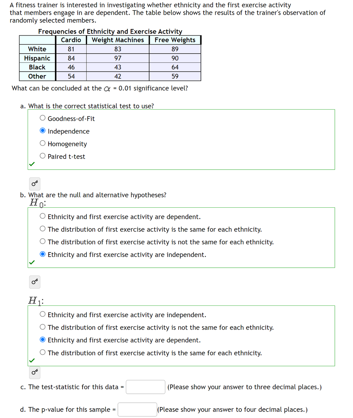 A fitness trainer is interested in investigating whether ethnicity and the first exercise activity
that members engage in are dependent. The table below shows the results of the trainer's observation of
randomly selected members.
Frequencies of Ethnicity and Exercise Activity
Cardio Weight Machines Free Weights
White
81
83
89
Hispanic 84
97
90
Black
46
43
64
Other
54
42
59
What can be concluded at the a = 0.01 significance level?
a. What is the correct statistical test to use?
Goodness-of-Fit
Independence
Homogeneity
Paired t-test
b. What are the null and alternative hypotheses?
Ho
H₁
Ethnicity and first exercise activity are dependent.
The distribution of first exercise activity is the same for each ethnicity.
The distribution of first exercise activity is not the same for each ethnicity.
Ethnicity and first exercise activity are independent.
Ethnicity and first exercise activity are independent.
The distribution of first exercise activity is not the same for each ethnicity.
Ethnicity and first exercise activity are dependent.
The distribution of first exercise activity is the same for each ethnicity.
c. The test-statistic for this data
d. The p-value for this sample
=
(Please show your answer to three decimal places.)
(Please show your answer to four decimal places.)