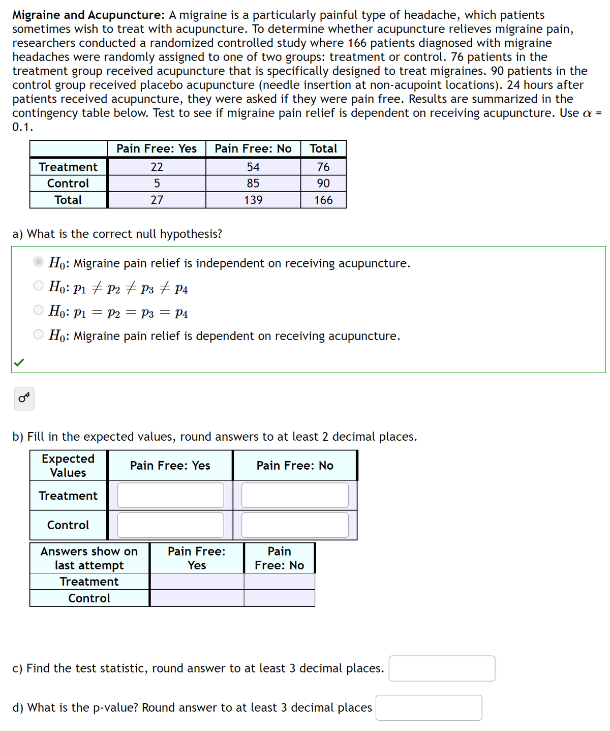 Migraine and Acupuncture: A migraine is a particularly painful type of headache, which patients
sometimes wish to treat with acupuncture. To determine whether acupuncture relieves migraine pain,
researchers conducted a randomized controlled study where 166 patients diagnosed with migraine
headaches were randomly assigned to one of two groups: treatment or control. 76 patients in the
treatment group received acupuncture that is specifically designed to treat migraines. 90 patients in the
control group received placebo acupuncture (needle insertion at non-acupoint locations). 24 hours after
patients received acupuncture, they were asked if they were pain free. Results are summarized in the
contingency table below. Test to see if migraine pain relief is dependent on receiving acupuncture. Use a =
0.1.
Treatment
Control
Total
Pain Free: Yes Pain Free: No
22
54
5
85
27
139
a) What is the correct null hypothesis?
Ho: Migraine pain relief is independent on receiving acupuncture.
Ho: P₁ ‡ P2 ‡ P3 ‡ P4
Ho: P₁ P2 = P3 = P4
Ho: Migraine pain relief is dependent on receiving acupuncture.
b) Fill in the expected values, round answers to at least 2 decimal places.
Expected
Values
Pain Free: No
Treatment
Pain Free: Yes
Control
Answers show on
last attempt
Treatment
Control
Total
76
90
166
Pain Free:
Yes
Pain
Free: No
c) Find the test statistic, round answer to at least 3 decimal places.
d) What is the p-value? Round answer to at least 3 decimal places