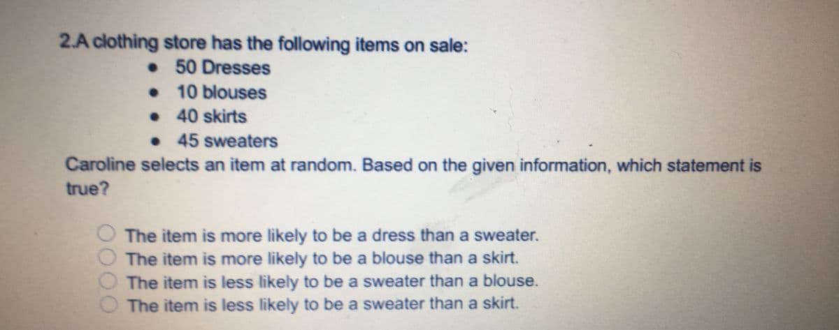 2.A clothing store has the following items on sale:
•50 Dresses
• 10 blouses
• 40 skirts
• 45 sweaters
Caroline selects an item at random. Based on the given information, which statement is
true?
O The item is more likely to be a dress than a sweater.
The item is more likely to be a blouse than a skirt.
The item is less likely to be a sweater than a blouse.
The item is less likely to be a sweater than a skirt.
