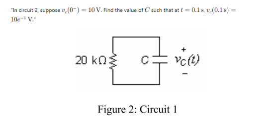 "In circuit 2, suppose (0) = 10 V. Find the value of C such that at t = 0.1s, v. (0.1s) =
10e-¹ V."
20 ΚΩΣ
vc(t)
Figure 2: Circuit 1