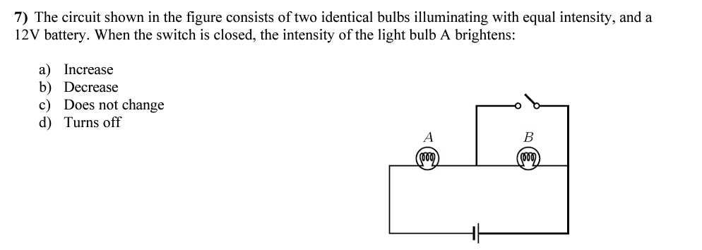 7) The circuit shown in the figure consists of two identical bulbs illuminating with equal intensity, and a
12V battery. When the switch is closed, the intensity of the light bulb A brightens:
a) Increase
b) Decrease
c) Does not change
d) Turns off
A
B
(000)