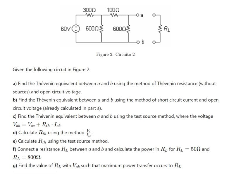 3000
1000
www
60V
6000 Σ 60003
RL
ob
Figure 2: Circuito 2
Given the following circuit in Figure 2:
a) Find the Thévenin equivalent between a and b using the method of Thévenin resistance (without
sources) and open circuit voltage.
b) Find the Thévenin equivalent between a and b using the method of short circuit current and open
circuit voltage (already calculated in part a).
c) Find the Thévenin equivalent between a and b using the test source method, where the voltage
Vab = Voc + Rth Iab
d) Calculate Rth using the method
e) Calculate Rth using the test source method.
f) Connect a resistance Rд between a and b and calculate the power in RI for RL = 502 and
RL = 8000.
g) Find the value of RL with Vab such that maximum power transfer occurs to RL.