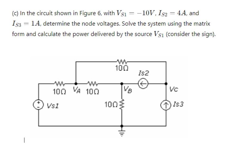 (c) In the circuit shown in Figure 6, with VS1
-10V, Is2 = 4A, and
IS3 = 1A, determine the node voltages. Solve the system using the matrix
form and calculate the power delivered by the source VS1 (consider the sign).
www
100
Is2
w
w
100 VA 100
VC
Vs1
100
ww
1) Is3
HII.