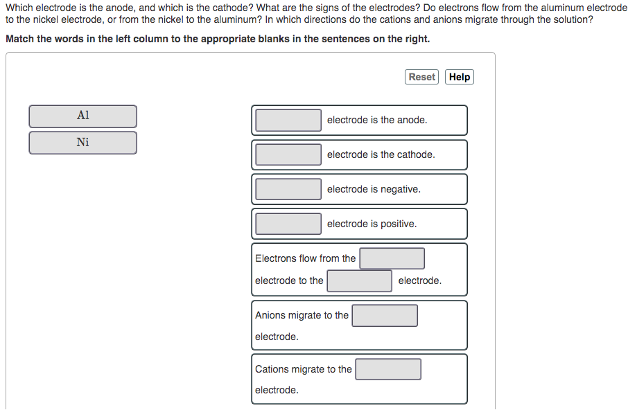 Which electrode is the anode, and which is the cathode? What are the signs of the electrodes? Do electrons flow from the aluminum electrode
to the nickel electrode, or from the nickel to the aluminum? In which directions do the cations and anions migrate through the solution?
Match the words in the left column to the appropriate blanks in the sentences on the right.
Reset Help
Al
electrode is the anode.
Ni
electrode is the cathode.
electrode is negative.
electrode is positive.
Electrons flow from the
electrode to the
electrode.
Anions migrate to the
electrode.
Cations migrate to the
electrode.
