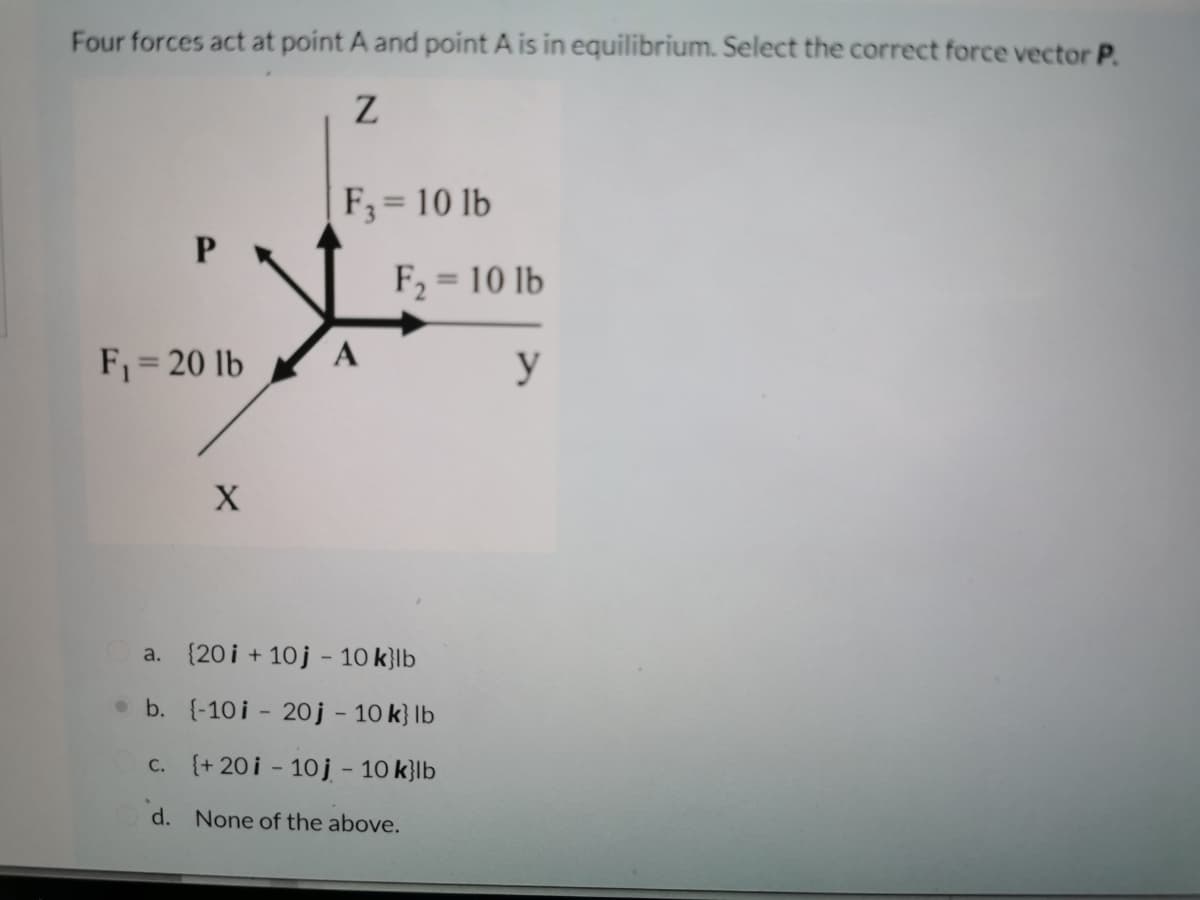 Four forces act at point A and point A is in equilibrium. Select the correct force vector P.
F;= 10 lb
%3D
F, = 10 lb
%3D
F = 20 lb
y
a. {20 i + 10j - 10 k}lb
• b. {-10i - 20j - 10 k} lb
c. (+ 20i - 10j - 10 k}lb
d. None of the above.
