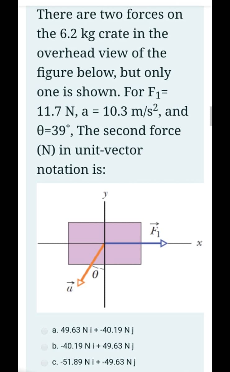 There are two forces on
the 6.2 kg crate in the
overhead view of the
figure below, but only
one is shown. For F1=
11.7 N, a = 10.3 m/s?, and
0=39°, The second force
(N) in unit-vector
notation is:
y
a. 49.63 N i + -40.19 Nj
b. -40.19 Ni+49.63 N j
C. -51.89 N i + -49.63 N j
