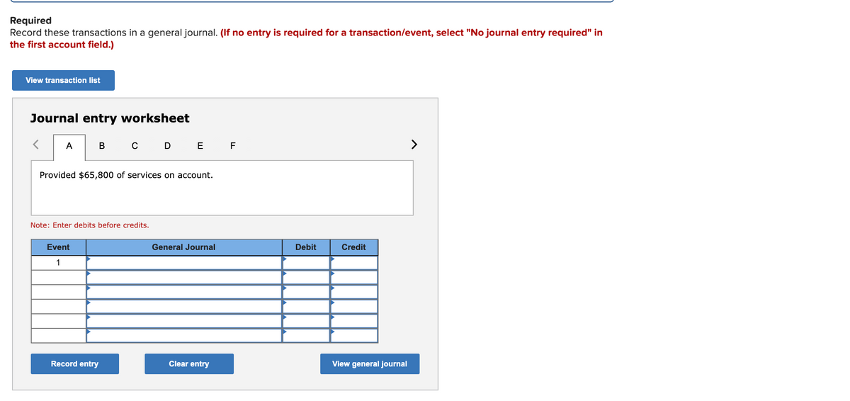 Required
Record these transactions in a general journal. (If no entry is required for a transaction/event, select "No journal entry required" in
the first account field.)
View transaction list
Journal entry worksheet
A
в с
E
F
>
Provided $65,800 of services on account.
Note: Enter debits before credits.
Event
General Journal
Debit
Credit
1
Record entry
Clear entry
View general journal
