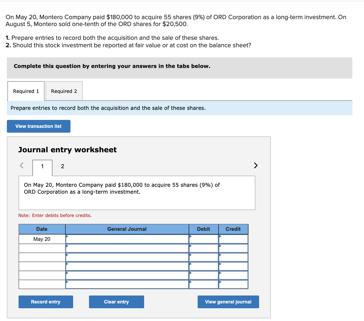 On May 20, Montero Company paid $180,000 to acquire 55 shares (9%) of ORD Corporation as a long-term investment. On
August 5, Montero sold one-tenth of the ORD shares for $20,500.
1. Prepare entries to record both the acquisition and the sale of these shares.
2. Should this stock investment be reported at fair value or at cost on the balance sheet?
Complete this question by entering your answers in the tabs below.
Required 1
Required 2
Prepare entries to record both the acquisition and the sale of these shares.
View transaction list
Journal entry worksheet
1
2
>
On May 20, Montero Company paid $180,000 to acquire 55 shares (9%) of
ORD Corporation as a long-term investment.
Note: Enter debits before credits.
Date
General Journal
Debit
Credit
May 20
Record entry
Clear entry
View general journal
