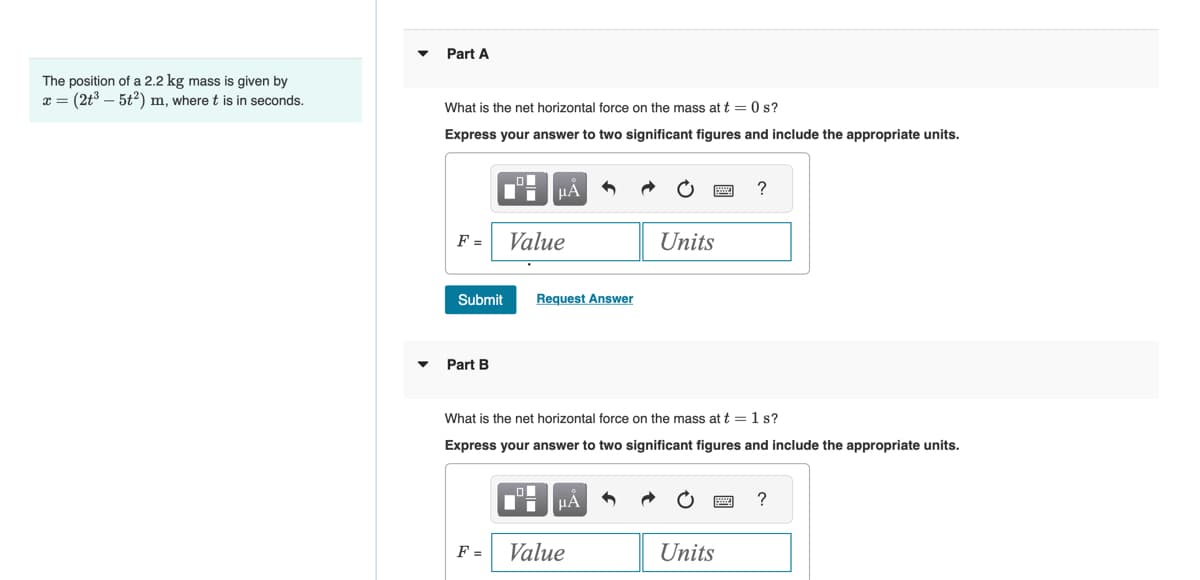 The position of a 2.2 kg mass is given by
x = (2t³ - 5t²) m, where t is in seconds.
▼
Part A
What is the net horizontal force on the mass at t = 0 s?
Express your answer to two significant figures and include the appropriate units.
O
"
F = Value
Submit
Part B
F=
μA
п
Request Answer
What is the net horizontal force on the mass at t = 1 s?
Express your answer to two significant figures and include the appropriate units.
μA
Value
Units
5
?
Units
?