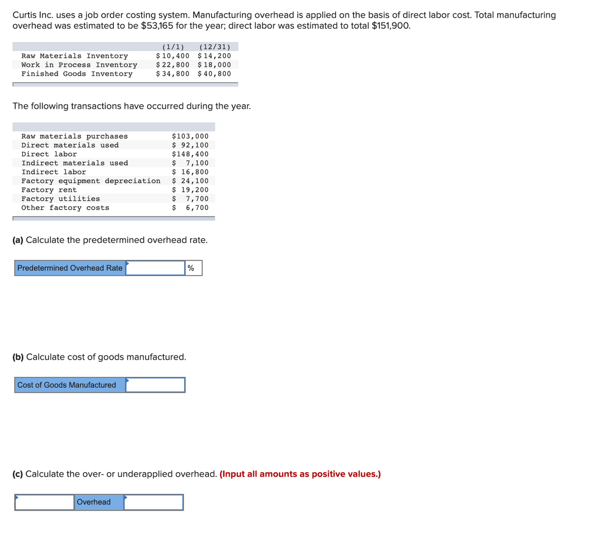 Curtis Inc. uses a job order costing system. Manufacturing overhead is applied on the basis of direct labor cost. Total manufacturing
overhead was estimated to be $53,165 for the year; direct labor was estimated to total $151,900.
(12/31)
$ 10,400 $ 14,200
$ 22,800 $ 18,000
$ 34,800 $ 40,800
(1/1)
Raw Materials Inventory
Work in Process Inventory
Finished Goods Inventory
The following transactions have occurred during the year.
Raw materials purchases
$103,000
$ 92,100
$148,400
$ 1,100
$ 16,800
$ 24,100
$ 19,200
$
Direct materials used
Direct labor
Indirect materials used
Indirect labor
Factory equipment depreciation
Factory rent
Factory utilities
Other factory costs
7,700
$
6,700
(a) Calculate the predetermined overhead rate.
Predetermined Overhead Rate
%
(b) Calculate cost of goods manufactured.
Cost of Goods Manufactured
(c) Calculate the over- or underapplied overhead. (Input all amounts as positive values.)
Overhead
