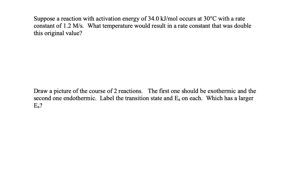 Suppose a reaction with activation energy of 34.0 kJ/mol occurs at 30°C with a rate
constant of 1.2 M/s. What temperature would result in a rate constant that was double
this original value?
Draw a picture of the course of 2 reactions. The first one should be exothermic and the
second one endothermic. Label the transition state and Ea on each. Which has a larger
Ea?