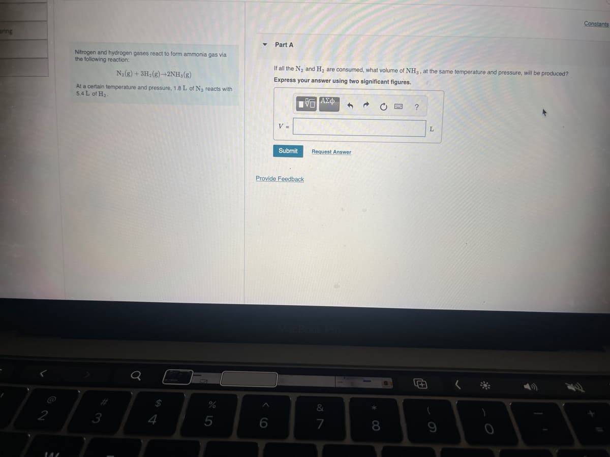 aring
Nitrogen and hydrogen gases react to form ammonia gas via
the following reaction:
N2(g) + 3H2(g)2NH3(g)
At a certain temperature and pressure, 1.8 L of N, reacts with
5.4 L of H₂-
Part A
If all the N2 and H2 are consumed, what volume of NH3, at the same temperature and pressure, will be produced?
Express your answer using two significant figures.
Ε ΑΣΦ
?
v
92
#3
3
Q
64
Submit
Request Answer
Provide Feedback
%
do L
5
MacBook Pro
66
L
%7
&
7
0*
8
+
61
< *
Constants
49