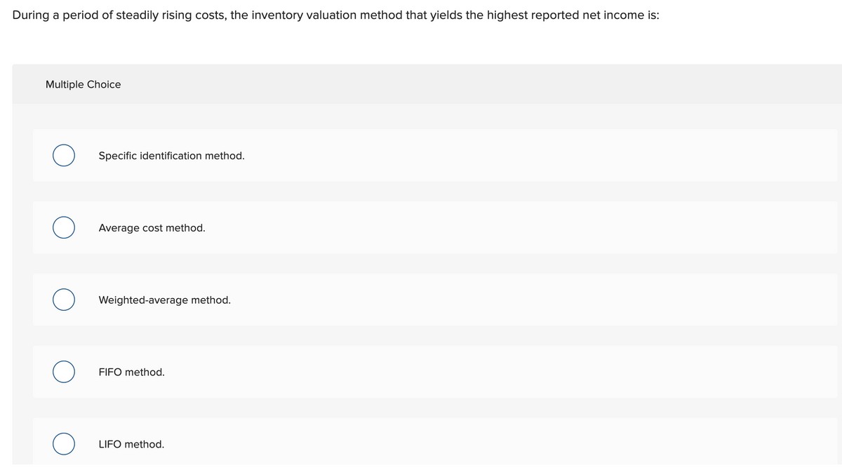 During a period of steadily rising costs, the inventory valuation method that yields the highest reported net income is:
Multiple Choice
Specific identification method.
Average cost method.
Weighted-average method.
FIFO method.
LIFO method.
