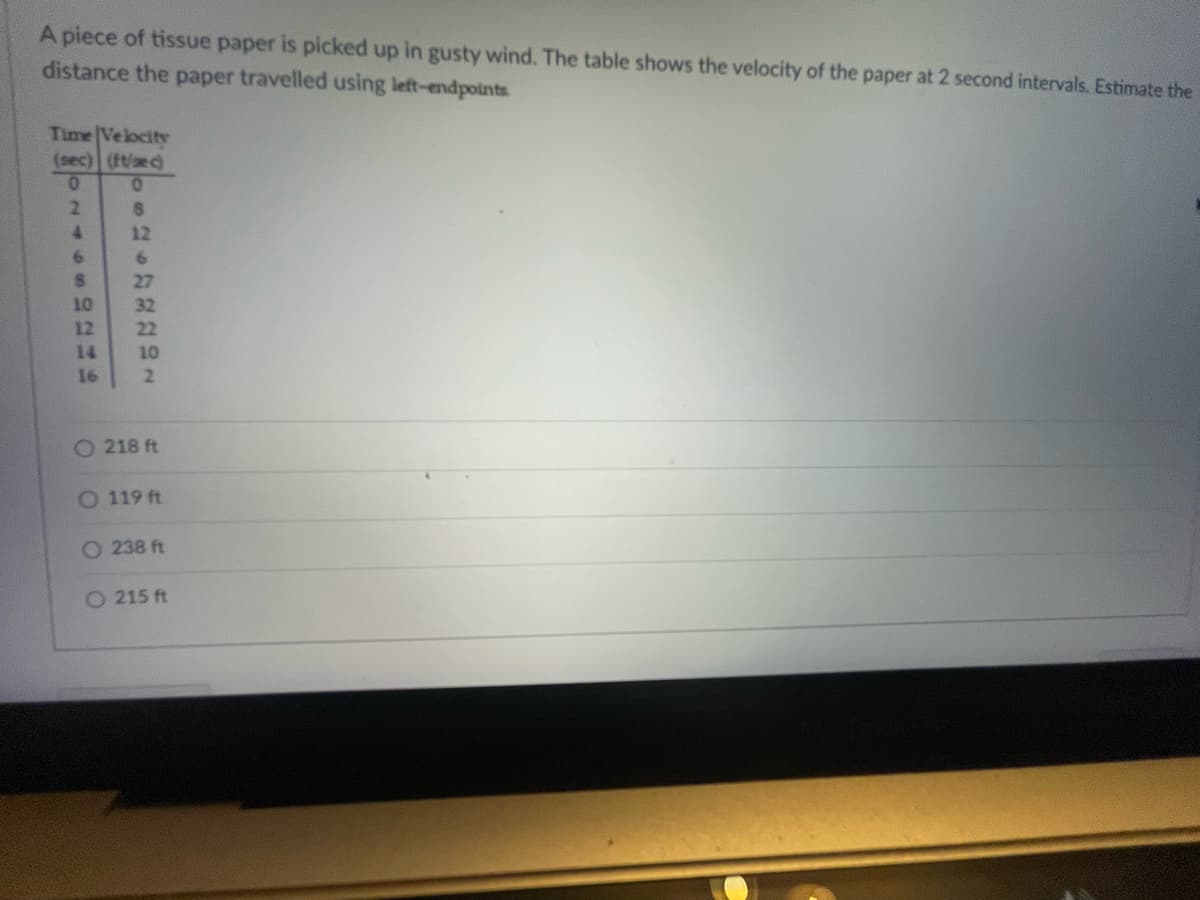 A piece of tissue paper is picked up in gusty wind. The table shows the velocity of the paper at 2 second intervals. Estimate the
distance the paper travelled using left-endpoints
Time Velocity
(sec) (ft/sec)
0
0
8
12
2
4
6
S
10
12
14
16
6
27
32
22
10
2
O218 ft
O 119 ft
O238 ft
O 215 ft