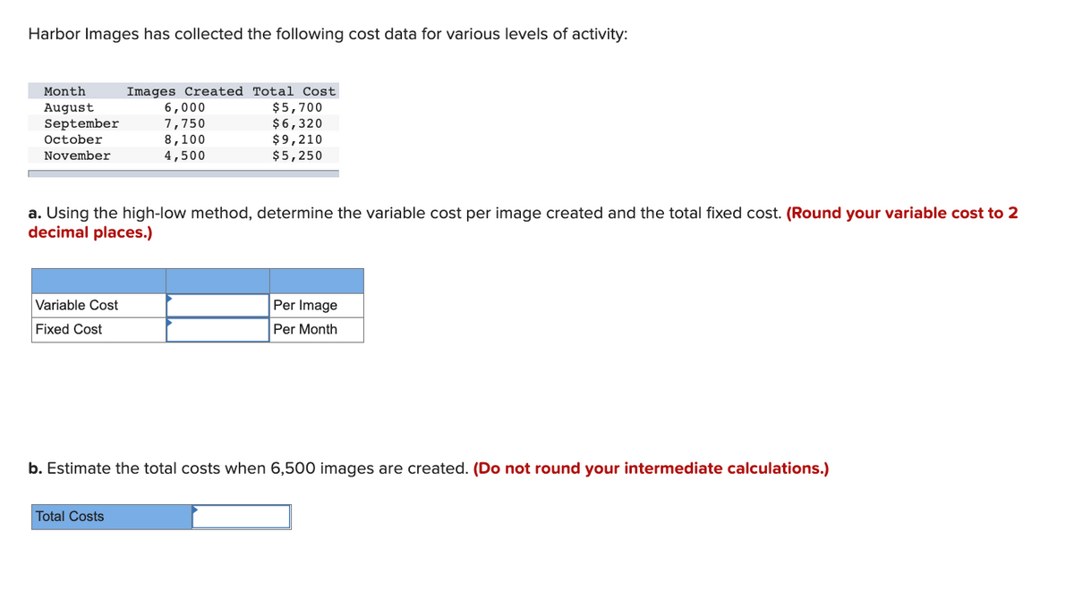 Harbor Images has collected the following cost data for various levels of activity:
Images Created Total Cost
$5,700
$6,320
$9,210
$5,250
Month
6,000
7,750
8,100
4,500
August
September
October
November
a. Using the high-low method, determine the variable cost per image created and the total fixed cost. (Round your variable cost to 2
decimal places.)
Variable Cost
Per Image
Fixed Cost
Per Month
b. Estimate the total costs when 6,500 images are created. (Do not round your intermediate calculations.)
Total Costs
