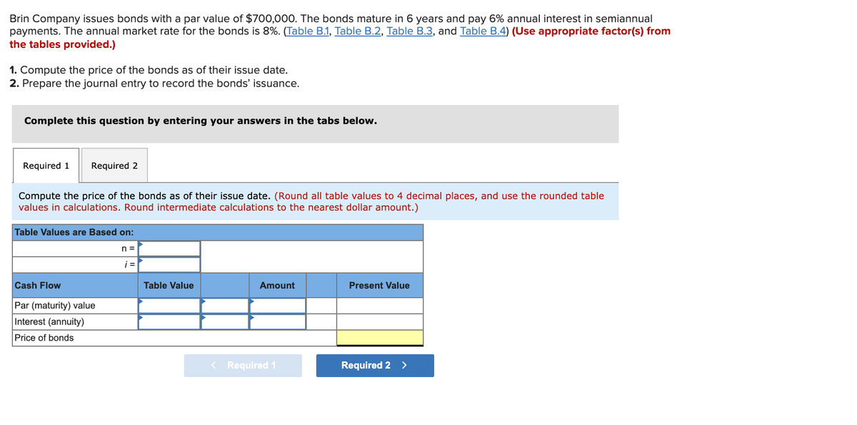 Brin Company issues bonds with a par value of $700,000. The bonds mature in 6 years and pay 6% annual interest in semiannual
payments. The annual market rate for the bonds is 8%. (Table B.1, Table B.2, Table B.3, and Table B.4) (Use appropriate factor(s) from
the tables provided.)
1. Compute the price of the bonds as of their issue date.
2. Prepare the journal entry to record the bonds' issuance.
Complete this question by entering your answers in the tabs below.
Required 1
Required 2
Compute the price of the bonds as of their issue date. (Round all table values to 4 decimal places, and use the rounded table
values in calculations. Round intermediate calculations to the nearest dollar amount.)
Table Values are Based on:
n =
i =
Cash Flow
Table Value
Amount
Present Value
Par (maturity) value
Interest (annuity)
Price of bonds
< Required 1
Required 2 >
