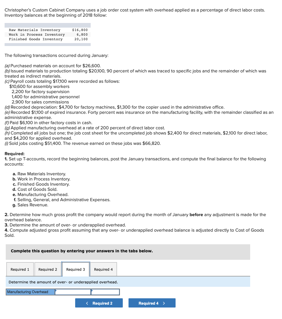 Christopher's Custom Cabinet Company uses a job order cost system with overhead applied as a percentage of direct labor costs.
Inventory balances at the beginning of 2018 follow:
Raw Materials Inventory
$16,800
Work in Process Inventory
Finished Goods Inventory
6,800
20,100
The following transactions occurred during January:
(a) Purchased materials on account for $26,600.
(b) Issued materials to production totaling $20,100, 90 percent of which was traced to specific jobs and the remainder of which was
treated as indirect materials.
(c) Payroll costs totaling $17,100 were recorded as follows:
$10,600 for assembly workers
2,200 for factory supervision
1,400 for administrative personnel
2,900 for sales commissions
(d) Recorded depreciation: $4,700 for factory machines, $1,300 for the copier used in the administrative office.
(e) Recorded $1,100 of expired insurance. Forty percent was insurance on the manufacturing facility, with the remainder classified as an
administrative expense.
(f) Paid $6,100 in other factory costs in cash.
(g) Applied manufacturing overhead at a rate of 200 percent of direct labor cost.
(h) Completed all jobs but one; the job cost sheet for the uncompleted job shows $2,400
and $4,200 for applied overhead.
(1) Sold jobs costing $51,400. The revenue earned on these jobs was $66,820.
irect materials, $2,100 for
:labor,
Required:
1. Set up T-accounts, record the beginning balances, post the January transactions, and compute the final balance for the following
accounts:
a. Raw Materials Inventory.
b. Work in Process Inventory.
c. Finished Goods Inventory.
d. Cost of Goods Sold.
e. Manufacturing Overhead.
f. Selling, General, and Administrative Expenses.
g. Sales Revenue.
2. Determine how much gross profit the company would report during the month of January before any adjustment is made for the
overhead balance.
3. Determine the amount of over- or underapplied overhead.
4. Compute adjusted gross profit assuming that any over- or underapplied overhead balance is adjusted directly to Cost of Goods
Sold.
Complete this question by entering
answers in the tabs below.
Required 1
Required 2
Required 3
Required 4
Determine the amount of over- or underapplied overhead.
Manufacturing Overhead
< Required 2
Required 4 >
