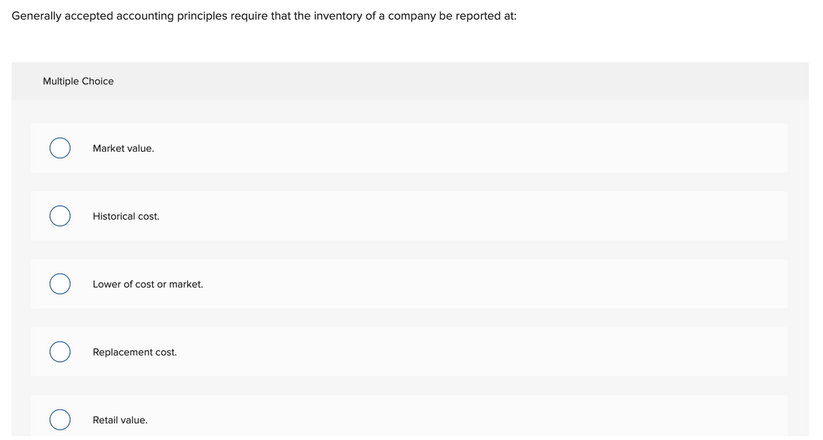 Generally accepted accounting principles require that the inventory of a company be reported at:
Multiple Choice
Market value.
Historical cost.
Lower of cost or market.
Replacement cost.
Retail value.

