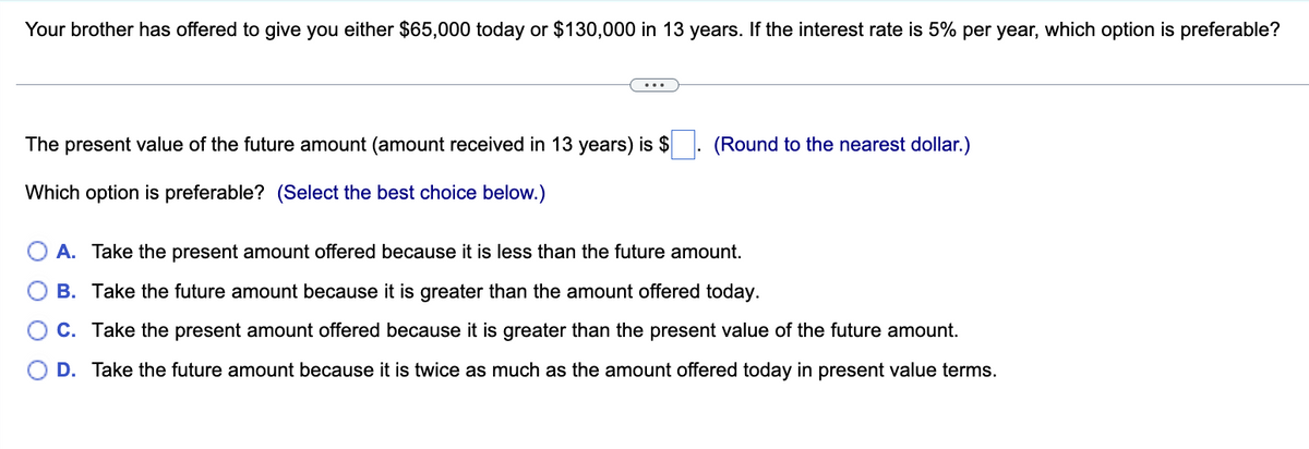 Your brother has offered to give you either $65,000 today or $130,000 in 13 years. If the interest rate is 5% per year, which option is preferable?
The present value of the future amount (amount received in 13 years) is $
Which option is preferable? (Select the best choice below.)
(Round to the nearest dollar.)
A. Take the present amount offered because it is less than the future amount.
B.
Take the future amount because it is greater than the amount offered today.
C. Take the present amount offered because it is greater than the present value of the future amount.
D. Take the future amount because it is twice as much as the amount offered today in present value terms.