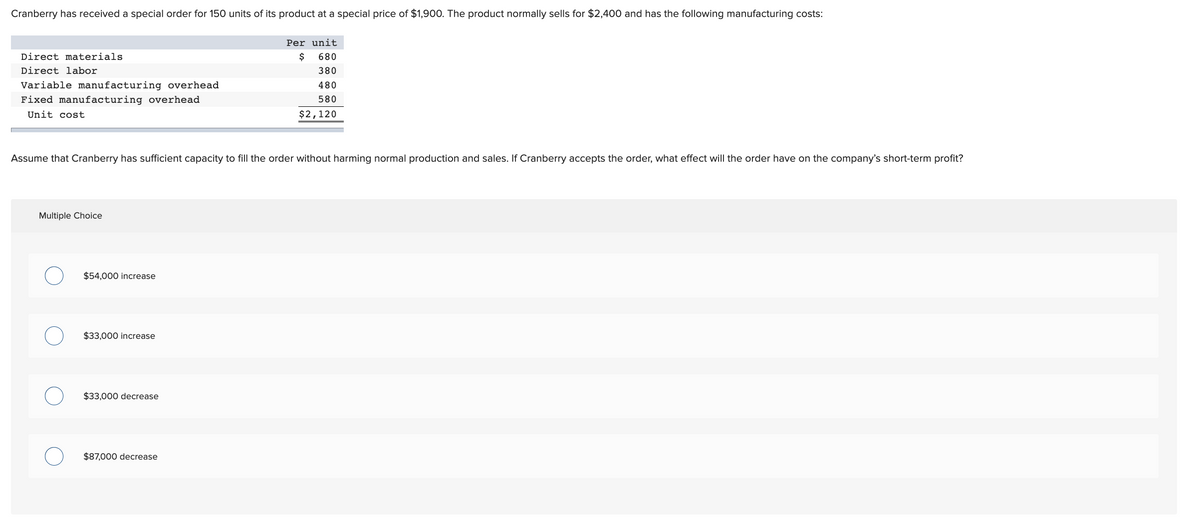 Cranberry has received a special order for 150 units of its product at a special price of $1,900. The product normally sells for $2,400 and has the following manufacturing costs:
Per unit
Direct materials
$
680
Direct labor
380
Variable manufacturing overhead
480
Fixed manufacturing overhead
580
Unit cost
$2,120
Assume that Cranberry has sufficient capacity to fill the order without harming normal production and sales. If Cranberry accepts the order, what effect will the order have on the company's short-term profit?
Multiple Choice
$54,000 increase
$33,000 increase
$33,000 decrease
$87,000 decrease
