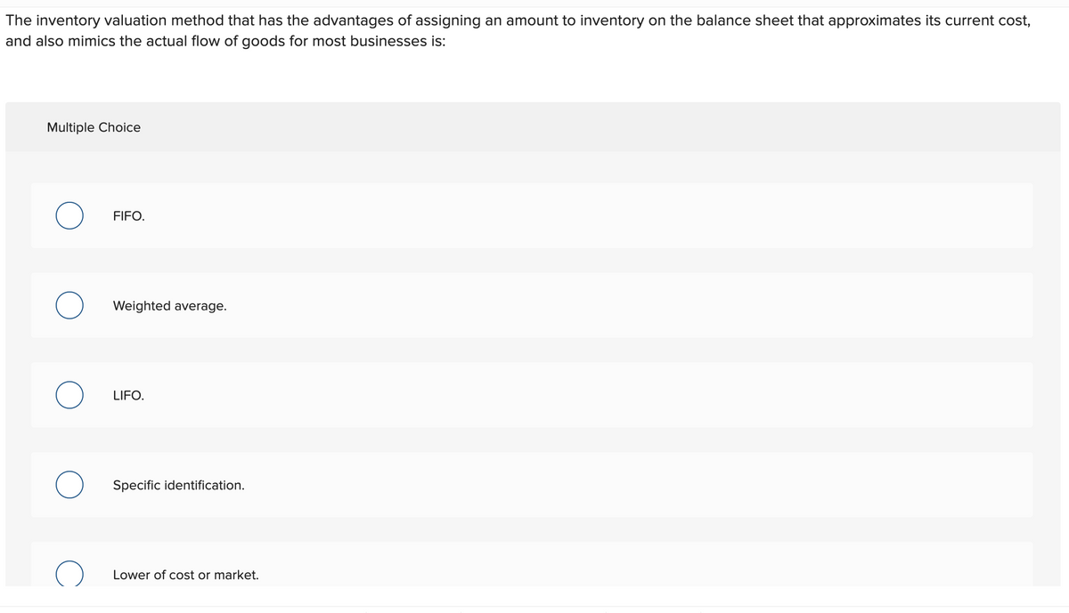 The inventory valuation method that has the advantages of assigning an amount to inventory on the balance sheet that approximates its current cost,
and also mimics the actual flow of goods for most businesses is:
Multiple Choice
FIFO.
Weighted average.
LIFO.
Specific identification.
Lower of cost or market.
